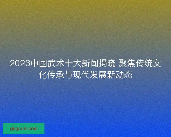 2023中国武术十大新闻揭晓 聚焦传统文化传承与现代发展新动态