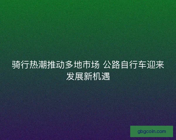 骑行热潮推动多地市场 公路自行车迎来发展新机遇