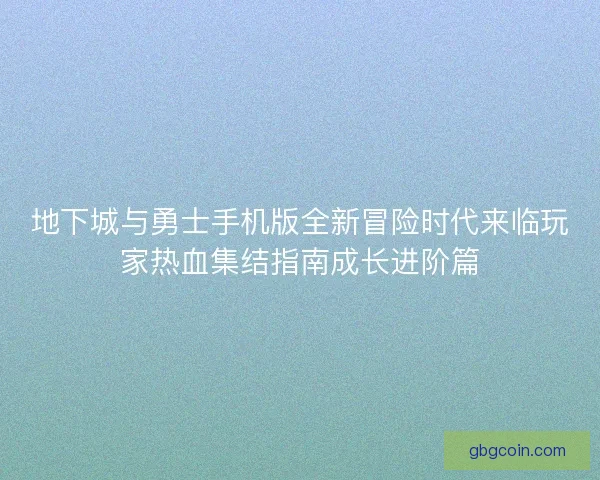 地下城与勇士手机版全新冒险时代来临玩家热血集结指南成长进阶篇