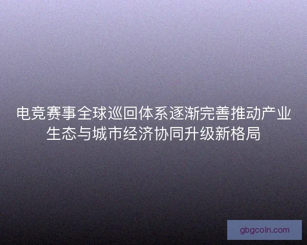 电竞赛事全球巡回体系逐渐完善推动产业生态与城市经济协同升级新格局