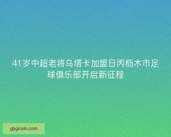 41岁中超老将乌塔卡加盟日丙枥木市足球俱乐部开启新征程