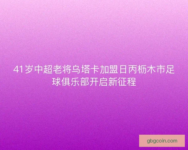 41岁中超老将乌塔卡加盟日丙枥木市足球俱乐部开启新征程